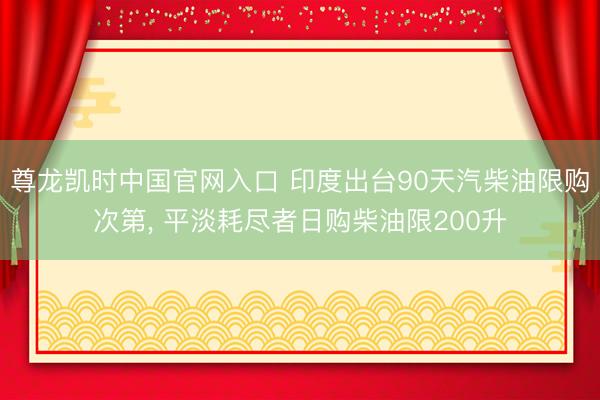 尊龙凯时中国官网入口 印度出台90天汽柴油限购次第, 平淡耗尽者日购柴油限200升