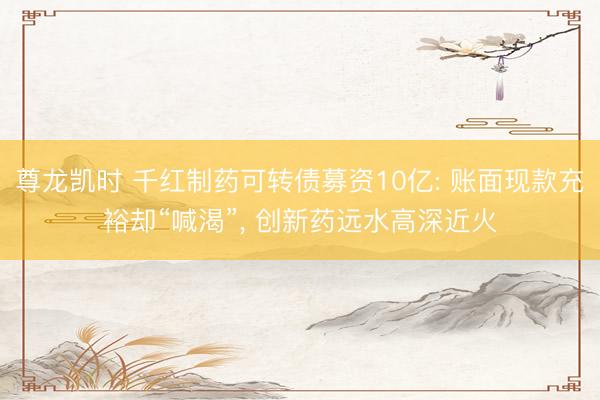 尊龙凯时 千红制药可转债募资10亿: 账面现款充裕却“喊渴”， 创新药远水高深近火