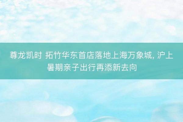 尊龙凯时 拓竹华东首店落地上海万象城， 沪上暑期亲子出行再添新去向