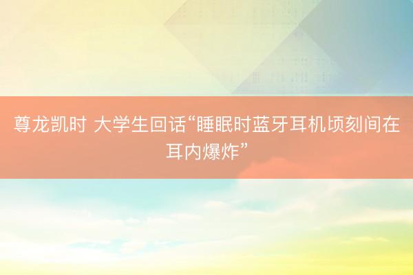 尊龙凯时 大学生回话“睡眠时蓝牙耳机顷刻间在耳内爆炸”