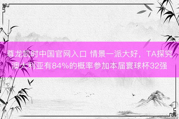 尊龙凯时中国官网入口 情景一派大好，TA探究澳大利亚有84%的概率参加本届寰球杯32强