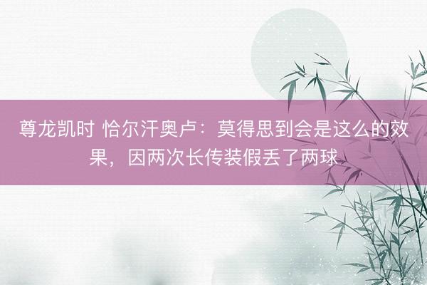 尊龙凯时 恰尔汗奥卢：莫得思到会是这么的效果，因两次长传装假丢了两球