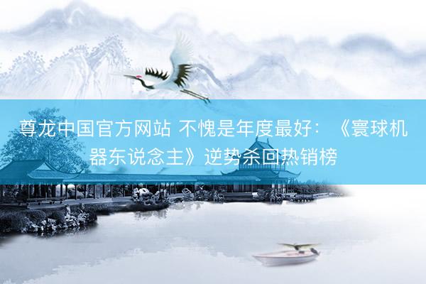 尊龙中国官方网站 不愧是年度最好：《寰球机器东说念主》逆势杀回热销榜