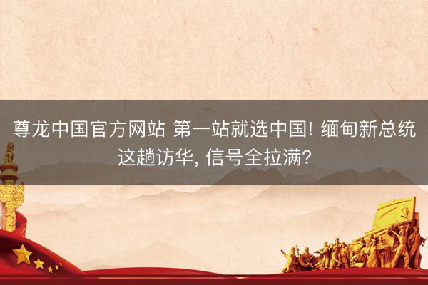尊龙中国官方网站 第一站就选中国! 缅甸新总统这趟访华， 信号全拉满?