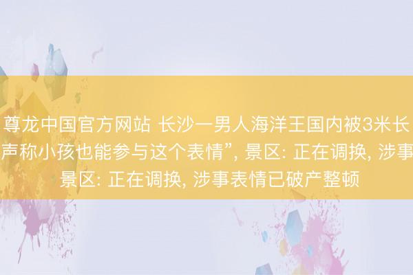 尊龙中国官方网站 长沙一男人海洋王国内被3米长鲨鱼咬伤头脸， “声称小孩也能参与这个表情”， 景区: 正在调换， 涉事表情已破产整顿