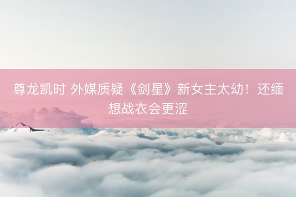 尊龙凯时 外媒质疑《剑星》新女主太幼！还缅想战衣会更涩