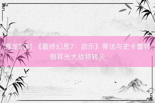 尊龙凯时 《最终幻思7：启示》蒂法与史卡蕾特扇耳光大战将转头