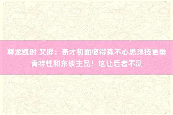 尊龙凯时 文胖：奇才初面彼得森不心思球技更垂青特性和东谈主品！这让后者不测