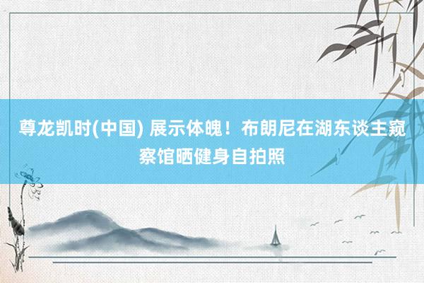 尊龙凯时(中国) 展示体魄！布朗尼在湖东谈主窥察馆晒健身自拍照
