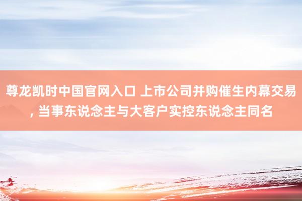 尊龙凯时中国官网入口 上市公司并购催生内幕交易， 当事东说念主与大客户实控东说念主同名