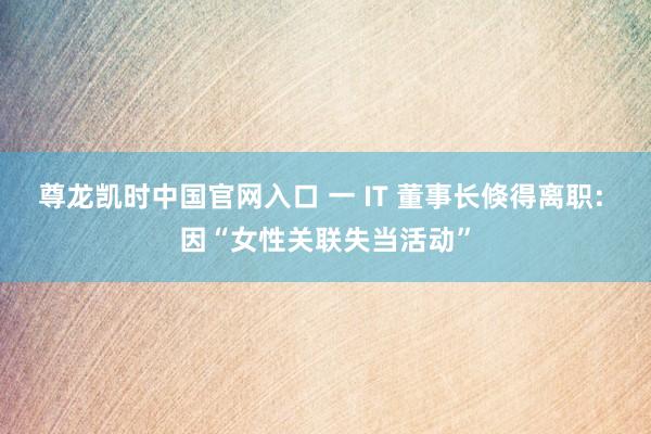 尊龙凯时中国官网入口 一 IT 董事长倏得离职: 因“女性关联失当活动”