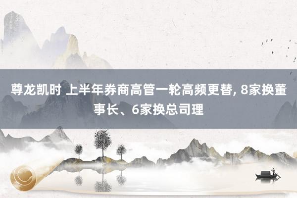 尊龙凯时 上半年券商高管一轮高频更替， 8家换董事长、6家换总司理