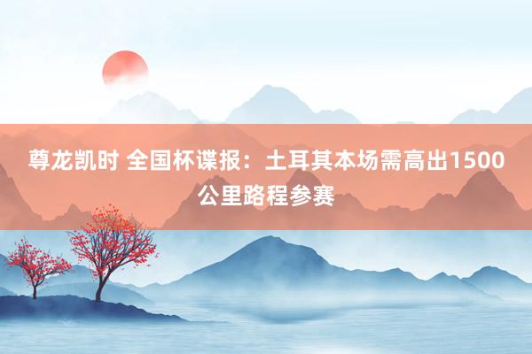 尊龙凯时 全国杯谍报：土耳其本场需高出1500公里路程参赛