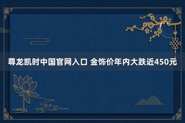 尊龙凯时中国官网入口 金饰价年内大跌近450元
