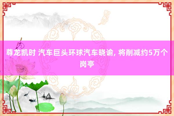 尊龙凯时 汽车巨头环球汽车晓谕， 将削减约5万个岗亭