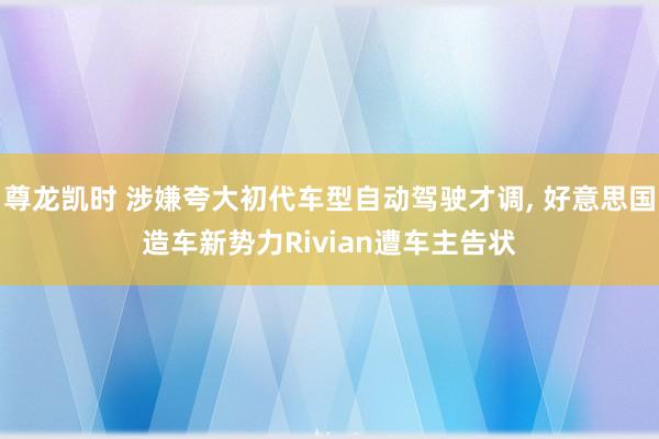 尊龙凯时 涉嫌夸大初代车型自动驾驶才调， 好意思国造车新势力Rivian遭车主告状