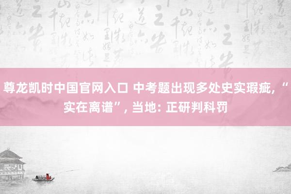 尊龙凯时中国官网入口 中考题出现多处史实瑕疵, “实在离谱”, 当地: 正研判科罚